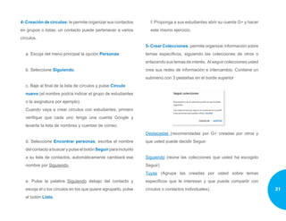 4- Creación de círculos: le permite organizar sus contactos
en grupos o listas; un contacto puede pertenecer a varios
círculos.
a. Escoja del menú principal la opción Personas
b. Seleccione Siguiendo.
c. Baje al final de la lista de círculos y pulse Círculo
nuevo (el nombre podría indicar el grupo de estudiantes
o la asignatura por ejemplo).
Cuando vaya a crear círculos con estudiantes, primero
verifique que cada uno tenga una cuenta Google y
levante la lista de nombres y cuentas de correo.
d. Seleccione Encontrar personas, escriba el nombre
del contacto a buscar y pulse el botón Seguir para incluirlo
a su lista de contactos, automáticamente cambiará ese
nombre por Siguiendo.
e. Pulse la palabra Siguiendo debajo del contacto y
escoja el o los círculos en los que quiere agruparlo, pulse
el botón Listo.
f. Proponga a sus estudiantes abrir su cuenta G+ y hacer
este mismo ejercicio.
5- Crear Colecciones: permite organizar información sobre
temas específicos, siguiendo las colecciones de otros o
enlazando sus temas de interés. Al seguir colecciones usted
crea sus redes de información e intercambio. Contiene un
submenú con 3 pestañas en el borde superior
Destacadas (recomendadas por G+ creadas por otros y
que usted puede decidir Seguir.
Siguiendo (reúne las colecciones que usted ha escogido
Seguir)
Tuyas (Agrupa las creadas por usted sobre temas
específicos que le interesan y que puede compartir con
círculos o contactos individuales). 21
 
