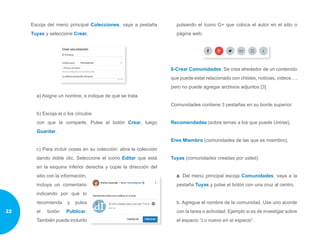 Escoja del menú principal Colecciones, vaya a pestaña
Tuyas y seleccione Crear.
a) Asigne un nombre, e indique de qué se trata.
b) Escoja el o los círculos
con que la comparte. Pulse el botón Crear, luego
Guardar.
c) Para incluir cosas en su colección: abra la colección
dando doble clic. Seleccione el ícono Editar que está
en la esquina inferior derecha y copie la dirección del
sitio con la información,
incluya un comentario
indicando por qué lo
recomienda y pulsa
el botón Publicar.
También puede incluirlo
pulsando el ícono G+ que coloca el autor en el sitio o
página web:
6-Crear Comunidades: Se crea alrededor de un contenido
que puede estar relacionado con chistes, noticias, videos…,
pero no puede agregar archivos adjuntos [3]
Comunidades contiene 3 pestañas en su borde superior:
Recomendadas (sobre temas a los que puede Unirse),
Eres Miembro (comunidades de las que es miembro),
Tuyas (comunidades creadas por usted)
a. Del menú principal escoja Comunidades, vaya a la
pestaña Tuyas y pulse el botón con una cruz al centro.
b. Agregue el nombre de la comunidad. Use uno acorde
con la tarea o actividad: Ejemplo si es de investigar sobre
el espacio “Lo nuevo en el espacio”.
22
 