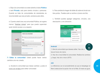 c. Elija si la comunidad va a estar abierta a todos Público
o será Privada, solo para ciertos círculos o personas.
Cuando se trata de comunidades de estudiantes es
recomendable que sea privada, exclusiva para ellos.
d. Cuando usted cree una comunidad Pública, se sugiere
marcar “Solicitar Unirse” para que pueda supervisar
quien tendrá acceso a su espacio.
7- Editar la comunidad: Usted puede hacer ciertos
cambios una vez creada
a. Acceda la comunidad que desea cambiar y pulse el
ícono con el lápiz para editar comunidad.
b. Para cambiar la imagen dé doble clic sobre el círculo con
tres puntos. Puedes subir un archivo o tomar una foto.
c. También puedes agregar categorías, vínculos, una
descripción y una ubicación.
Android
1. Abre la comunidad que deseas editar. Haz clic o
toca el ícono de menú.
2. Haz clic o toca Editar la comunidad. Realiza los cambios
y, luego, haz clic o toca LISTO.
iOS
La diferencia con el procedimiento es que al desplegar el
Menú seleccione la opción Ver en la Web. El resto es igual.
23
 