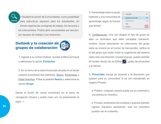 I.Visualice la opción de Comunidades, como posibilidad
para estructurar espacios para los estudiantes, en
donde organice las consignas de trabajo, los recursos y
los intercambios. Podría abrir comunidades por sección,
por equipos de trabajo o por proyectos.
Outlook y la creación de
grupos de colaboración
1- Ingrese a su correo Outlook, acceda al Menú principal
y selecciona la opción Contactos.
2- En el menú de la barra horizontal ubicada en el borde
superior encontrará tres pestañas: Nuevo, Administrar y
Editar favoritos. Pulse la pestaña Nuevo y seleccione la
opción Grupo
Desde el buzón de correo encontrará en la barra de
navegación Grupos y podrá crear uno no presionando el
signo +.
3-Puedeelegirentreungrupo
estándar y una comunidad de
aprendizaje según la función
que tendrá.
4- Configuración: Una vez elegido el tipo de grupo se
abre un formulario que debe completar indicando:
nombre, breve descripción de intenciones del grupo
(esta se incluirá en el correo de bienvenida), ratifica el
id del grupo que suele incluir la sugerencia del sistema
(este crea una dirección url para el grupo, puede cambiar
el nombre dando clic en Editar ), grado de privacidad
y el idioma.
5- Privacidad: escoja de acuerdo a la discreción que
quieren para su comunidad; si es con estudiantes se
sugiere Privado:
a. Público: cualquier usuario puede ver su contenido y
convertirse en miembro.
b. Privado: pertenecen los invitados y quienes soliciten
ingreso requieren aprobación; solo los miembros
pueden ver el contenido.
24
 