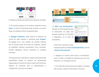 6- Marque la casilla que indica enviar copia de mensajes.
7- En el borde superior de la ventana, presione el icono
Crear. Si toda la información está correcta, se crea el
grupo y el sistema lo lleva al siguiente paso.
8- Agregar miembros: debe escribir la dirección de
correo de cada miembro y presionar tecla Aceptar.
Se agrega uno a uno, pueden ser cuentas externas
que no forman parte de la lista de contactos, aunque
es preferible incluirlos previamente como contactos.
Pueden agregarse nuevos miembros en cualquier
momento.
9- El grupo que se crea tiene un espacio para desarrollar
intercambios desde un conjunto de herramientas
organizadas en la barra de menú a partir de 6 funciones,
además de funciones para la administración y
configuración, tal como se muestra.
10.	 Abrir una Conversación:
Escoge un tema específico para
el intercambio de ideas que
también puede ser un Proyecto
o Asignación, en el caso de
estudiantes.
a Del menú ubicado en barra
horizontal pulse la pestaña Conversaciones y dé clic
a Nueva Conversación.
b. Agregue un nombre clave para la conversación,
como un título y complete los espacios que son muy
similares a un mensaje de correo
c. Si se trata de instrucciones para realizar un trabajo
sea conciso y anexe la información o recursos.
25
 