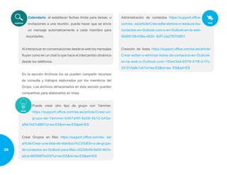 Calendario: al establecer fechas límite para tareas, o
invitaciones a una reunión, puede hacer que se envíe
un mensaje automáticamente a cada miembro para
recordarles.
Al interactuar en conversaciones desde la web los mensajes
fluyen como en un chat lo que hace el intercambio dinámico
desde los teléfonos.
En la sección Archivos los se pueden compartir recursos
de consulta y trabajos elaborados por los miembros del
Grupo. Los archivos almacenados en esta sección pueden
compartirse para elaborarlos en línea.
Puede crear otro tipo de grupo con Yammer.
https://support.office.com/es-es/article/Crear-un-
grupo-de-Yammer-b407af4f-9a58-4b12-b43e-
afbb1b07c889?ui=es-ES&rs=es-ES&ad=ES
Crear Grupos en Mac https://support.office.com/es- es/
article/Crear-una-lista-de-distribuci%C3%B3n-o-de-grupo-
de-contactos-en-Outlook-para-Mac-c5230b49-5e00-481b-
a2ce-66f388f7bd34?ui=es-ES&rs=es-ES&ad=ES
Administración de contactos https://support.office.
com/es- es/article/Cree-edite-elimine-o-restaure-los-
contactos-en-Outlook-com-o-en-Outlook-en-la-web-
5b909158-036e-4820- 92f7-2a27f57b9f01
Creación de listas https://support.office.com/es-es/article/
Crear-editar-o-eliminar-listas-de-contactos-en-Outlook-
en-la-web-o-Outlook-com-1f0a43dd-6579-41f8-b17c-
331015a9c1cb?ui=es-ES&rs=es- ES&ad=ES
26
 