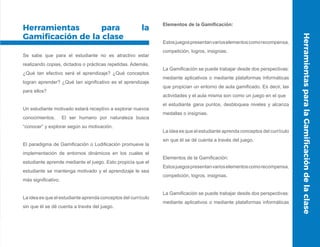 Herramientas para la
Gamificación de la clase
Se sabe que para el estudiante no es atractivo estar
realizando copias, dictados o prácticas repetidas. Además,
¿Qué tan efectivo será el aprendizaje? ¿Qué conceptos
logran aprender? ¿Qué tan significativo es el aprendizaje
para ellos?
Un estudiante motivado estará receptivo a explorar nuevos
conocimientos. El ser humano por naturaleza busca
“conocer” y explorar según su motivación.
El paradigma de Gamificación o Ludificación promueve la
implementación de entornos dinámicos en los cuales el
estudiante aprende mediante el juego. Esto propicia que el
estudiante se mantenga motivado y el aprendizaje le sea
más significativo.
La idea es que el estudiante aprenda conceptos del currículo
sin que él se dé cuenta a través del juego.
Elementos de la Gamificación:
Estosjuegospresentanvarioselementoscomorecompensa,
competición, logros, insignias.
La Gamificación se puede trabajar desde dos perspectivas:
mediante aplicativos o mediante plataformas informáticas
que propician un entorno de aula gamificado. Es decir, las
actividades y el aula misma son como un juego en el que
el estudiante gana puntos, desbloquea niveles y alcanza
medallas o insignias.
La idea es que el estudiante aprenda conceptos del currículo
sin que él se dé cuenta a través del juego.
Elementos de la Gamificación:
Estosjuegospresentanvarioselementoscomorecompensa,
competición, logros, insignias.
La Gamificación se puede trabajar desde dos perspectivas:
mediante aplicativos o mediante plataformas informáticas
HerramientasparalaGamificacióndelaclase
 