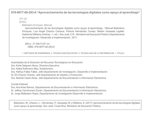 978-9977-60-293-6 “Aprovechamiento de las tecnologías digitales como apoyo al aprendizaje” 
371.33
B197a
Baltodano Enríquez, Manuel.
	 Aprovechamiento de las tecnologías digitales como apoyo al aprendizaje. / Manuel Baltodano
Enríquez; Luis Ángel Chacón Campos; Patricia Hernández Conejo; Marlen Quesada Ugalde;
KatherineWilliamsJiménez.-1.ed.--SanJosé,C.R.:MinisteriodeEducaciónPública;Departamento
de Investigación, Desarrollo e Implementación, 2017.
200 p.; 21.59x13,97 cm.
ISBN: 978-9977-60-293-6
1. METODOS DE ENSEÑANZA. 2. TECNOLOGÍA EDUCATIVA. 3. TECNOLOGIA DE LA INFORMACION. I. TÍTULO.
Autoridades de la Dirección de Recursos Tecnológicos en Educación
Sra. Karla Salguero Moya. Directora Ejecutiva.
Sra. Kattia Solórzano May. Subdirectora.
Sra. Kathya Fallas Fallas. Jefe Departamento de Investigación, Desarrollo e Implementación.
Sr. Elí Chacón Chaves. Jefe Departamento de Gestión y Producción.
Sra. Maribel Castro Arias. Jefe Departamento de Documentación e Información Electrónica.
Comité Editorial
Sra. Ana Arias Ramos. Departamento de Documentación e Información Electrónica.
Sr. Jeffrey Cambronero Durán. Departamento de Documentación e Información Electrónica.
Sr. Jorge Ballestero Rojas. Departamento de Investigación Desarrollo e Implementación
Baltodano, M., Chacón, L., Hernández, P., Quesada, M. y Williams, K. (2017). Aprovechamiento de las tecnologías digitales
como apoyo al aprendizaje. San José́, Costa Rica: Ministerio de Educación Pública.
 