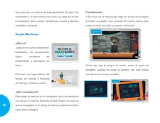 que propician un entorno de aula gamificado. Es decir, las
actividades y el aula misma son como un juego en el que
el estudiante gana puntos, desbloquea niveles y alcanza
medallas o insignias.
Simple Machines
¿Qué es?
Juego en el cual se desarrollan
habilidades de pensamiento
lógico, conceptos de
matemáticas y conceptos de
física.
Elaborado por especialistas del
Museo de Ciencia e Industria
de Chicago, Estados Unidos.
¿Qué necesitamos?
Este juego se ejecuta en el navegador de la computadora
con acceso a Internet. Necesita el flash Player. En caso de
que el navegador no lo tenga, el mismo programa le indica
cómo debe instalarlo.
Procedimiento
1-Se inicia con la historia del juego en el que se la asigna
la misión al jugador, que consiste en buscar piezas para
poder construir un robot y ponerlo a funcionar.
2-Una vez que le asigna la misión, entra al menú de
pantallas. Cuando se juega la primera vez, solo puede
acceder en la primera pantalla.
30
 
