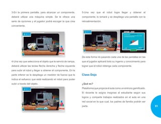 3-En la primera pantalla, para alcanzar un componente,
deberá utilizar una máquina simple. Se le ofrece una
serie de opciones y el jugador podrá escoger la que crea
conveniente.
4-Una vez que selecciona el objeto que le servirá de rampa,
deberá utilizar las teclas flecha derecha y flecha izquierda
para subir el robot y llegar a obtener el componente. En la
parte inferior se le despliega un medidor de fuerza que le
indica el esfuerzo que está realizando el robot para poder
subir a través del objeto.
5-Una vez que el robot logre llegar y obtener el
componente, lo tomará y se despliega una pantalla con la
retroalimentación.
De esta forma irá pasando cada una de las pantallas en las
que el jugador aplicará todo su ingenio y conocimiento para
lograr que el robot obtenga cada componente.
Class Dojo
¿Qué es?
Plataforma que propicia el aula como un entrono gamificado.
El docente le asigna insignias al estudiante según sus
logros y comparte trabajos realizados en el aula en una
red social en la que cual, los padres de familia podrán ser
parte. 31
 