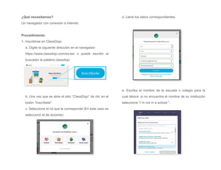 ¿Qué necesitamos?
Un navegador con conexión a internet.
Procedimiento:
1- Inscribirse en ClassDojo:
a. Digite la siguiente dirección en el navegador:
https://www.classdojo.com/es-es/ o puede escribir el
buscador la palabra classdojo
b. Una vez que se abre el sitio “ClassDojo” de clic en el
botón “Inscríbete”
c. Seleccione el rol que le corresponde (En este caso se
seleccionó el de docente)
d. Llene los datos correspondientes:
e. Escriba el nombre de la escuela o colegio para la
cual labora: si no encuentra el nombre de su institución
seleccione “I´m not in a school ”.
 