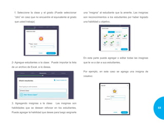 f. Seleccione la clase y el grado (Puede seleccionar
“otro” en caso que no encuentre el equivalente al grado
que usted trabaja)
2- Agregue estudiantes a la clase: Puede importar la lista
de un archivo de Excel, si lo desea.
3. Agregando insignias a la clase: Las insignias son
habilidades que se desean reforzar en los estudiantes.
Puede agregar la habilidad que desee para luego asignarle
una “insignia” al estudiante que la amerite. Las insignias
son reconocimientos a los estudiantes por haber logrado
una habilidad u objetivo.
En esta parte puede agregar o editar todas las insignias
que le va a dar a sus estudiantes.
Por ejemplo, en este caso se agrega una insignia de
creativo:
33
 