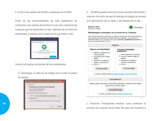 4. Invite a los padres de familia a participar en la Red
Parte de las funcionalidades de esta plataforma es
involucrar a los padres de familia en una red y observar las
insignias que ha alcanzado su hijo, además de ver fotos de
actividades y trabajos de la clase en la que está su hijo.
Invite a los padres de familia de sus estudiantes:
a. Descargue un pdf con el código para invitar al padre
de familia
b.	 El pdf lo puede enviar por correo al padre de familia o
imprimir con el fin de que él obtenga el código de acceso
a la información de su clase y del trabajo de su hijo.
c. Presione “Invitaciones hechas” para continuar el
proceso de creación de la clase (El paso de invitación a
34
 