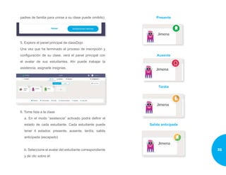padres de familia para unirse a su clase puede omitirlo)
5. Explore el panel principal de classDojo
Una vez que ha terminado el proceso de inscripción y
configuración de su clase, verá el panel principal con
el avatar de sus estudiantes. Ahí puede trabajar la
asistencia, asignarle insignias.
6. Tome lista a la clase
a. En el modo “asistencia” activado podrá definir el
estado de cada estudiante. Cada estudiante puede
tener 4 estados: presente, ausente, tardía, salida
anticipada (escapado)
b. Seleccione el avatar del estudiante correspondiente
y dé clic sobre él:
Presente
Ausente
Tardía
Salida anticipada
35
 