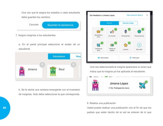 Una vez que le asigna los estados a cada estudiante
debe guardar los cambios:
7. Asigne insignias a los estudiantes:
a. En el panel principal seleccione el avatar de un
estudiante
b. Se le abrirá una ventana emergente con el inventario
de insignias. Solo debe seleccionar la que corresponda.
Una vez seleccionada la insignia aparecerá un aviso que
indica que la insignia ya fue aplicada al estudiante:
8. Realice una publicación
Usted puede realizar una publicación con el fin de que los
padres que están dentro de la red se enteren de lo que
36
 