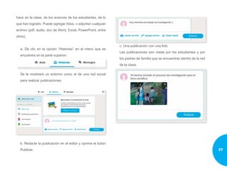 hace en la clase, de los avances de los estudiantes, de lo
que han logrado. Puede agregar fotos, o adjuntar cualquier
archivo (pdf, audio, doc de Word, Excel, PowerPoint, entre
otros).
a. De clic en la opción “Historias” en el menú que se
encuentra en la parte superior:
Se le mostrará un entorno como el de una red social
para realizar publicaciones
b. Redacte la publicación en el editor y oprime el botón
Publicar.
c. Una publicación con una foto
Las publicaciones son vistas por los estudiantes y por
los padres de familia que se encuentran dentro de la red
de la clase.
37
 