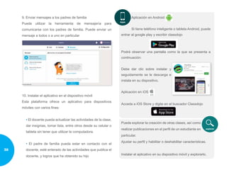 9. Enviar mensajes a los padres de familia
Puede utilizar la herramienta de mensajería para
comunicarse con los padres de familia. Puede enviar un
mensaje a todos o a uno en particular
10. Instalar el aplicativo en el dispositivo móvil
Esta plataforma ofrece un aplicativo para dispositivos
móviles con varios fines:
• El docente pueda actualizar las actividades de la clase,
dar insignias, tomar lista, entre otros desde su celular o
tableta sin tener que utilizar la computadora.
• El padre de familia pueda estar en contacto con el
docente, esté enterado de las actividades que publica el
docente, y logros que ha obtenido su hijo
Aplicación en Android
Si tiene teléfono inteligente o tableta Android, puede
entrar al google play y escribir classdojo
Podrá observar una pantalla como la que se presenta a
continuación:
Debe dar clic sobre instalar y
seguidamente se le descarga e
instala en su dispositivo.
Aplicación en iOS
Acceda a iOS Store y digite en el buscador Classdojo
Puede explorar la creación de otras clases, así como
realizar publicaciones en el perfil de un estudiante en
particular.
Ajustar su perfil y habilitar o deshabilitar características.
Instalar el aplicativo en su dispositivo móvil y explorarlo.
38
 
