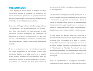 PRESENTACIÓN
Con el ingreso del nuevo milenio el contexto educativo
internacional plantea la necesidad de incursionar en
nuevas maneras de aproximarse al aprovechamiento de
las tecnologías digitales, enfatizando en el desarrollo de
habilidades de aprendizaje de los estudiantes.
En el marco del Programa Nacional de Tecnologías Móviles
“Tecno@prender”, esta perspectiva enfrenta a los docentes,
entre otros, a dos desafíos muy importantes; por un lado
seleccionar recursos tecnológicos que favorezcan el
aprendizaje de contenidos curriculares y por otro, que esos
recursos y actividades logren conectar con los intereses de
los estudiantes para generar interacciones significativas
para ellos.
Si bien no se dispone en este momento de un mapeo de
las rutinas pedagógicas de los docentes cuando usan
tecnologías digitales en el aula, a partir de un estudio
de los recursos novedosos que son tendencia entre las
generaciones actuales de estudiantes y jóvenes docentes,
se presenta una selección de ideas para orientar el
aprovechamiento de las tecnologías digitales disponibles
en Tecno@prender.
Este documento constituye la segunda publicación de un
conjunto de ideas didácticas orientadas al uso de aplicativos
y herramientas que pueden ser accedidas a través de
Internet de manera gratuita. Algunas de ellas se trabajan
directamente en línea, por lo cual requieren contar con un
servicio de conectividad y otras pueden ser descargadas a
dispositivos como computadora, tableta y teléfono celular.
En este escrito se abordan ideas para potenciar el
aprovechamiento de servicios de alojamiento en Internet
conocidos como “Computación en la Nube” o “La Nube”,
la versatilidad de las comunidades creadas por medio de
las “Redes Sociales”, una mejor comprensión del concepto
de “Gamificación” y “Realidad Aumentada”, así como
recomendaciones para el uso de herramientas a asociadas
al desarrollo de materiales y actividades apoyadas en las
tecnologías.
Desde el Departamento de Investigación Desarrollo e
Implementación de la Dirección de Recursos Tecnológicos
 
