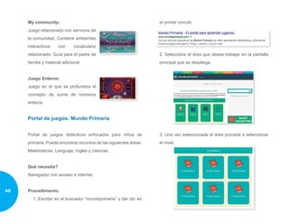 My community:
Juego relacionado con servicios de
la comunidad. Contiene ambientes
interactivos con vocabulario
relacionado. Guía para el padre de
familia y material adicional.
Juego Enteros:
Juego en el que se profundiza el
concepto de suma de números
enteros.
Portal de juegos: Mundo Primaria
Portal de juegos didácticos enfocados para niños de
primaria. Puede encontrar recursos de las siguientes áreas:
Matemáticas, Lenguaje, Inglés y ciencias.
Qué necesita?
Navegador con acceso a internet.
Procedimiento
1. Escribir en el buscador “mundoprimaria” y dar clic en
el primer vínculo
2. Seleccione el área que desea trabajar en la pantalla
principal que se despliega.
3. Una vez seleccionada el área proceda a seleccionar
el nivel.
40
 