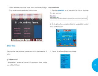 4. Una vez seleccionado el nivel, podrá visualizar el juego.
En la parte superior están las instrucciones
Ciber kidz
Es un portal que contiene juegos para niños menores de 12
años.
¿Qué necesita?
Navegador y acceso a Internet. El navegador debe contar
con el Flash Player.
Procedimiento
1. Escriba cyberkidz en el buscador. Dé clic en el primer
link que aparece:
2. Se despliega la portada del sitio en el que podrá encontrar
toda la información.
3. Escoja de la lista el juego que desee:
41
 