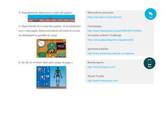 4- Seguidamente seleccione la edad del jugador:
5. Dependiendo de la edad del jugador, se le presentará
uno o más juegos. Seleccione dando clic sobre el vínculo,
se desplegará la pantalla de carga.
6. De clic en el botón Start para cargar el juego:v
Minecraft en educación:
https://education.minecraft.net/
Capodyssey:
http://www.capodyssey.eu/game/#WJtK31XhB0w
simcityedu pollution Challenge
https://www.glasslabgames.org/games/SC
gameseducatekids
http://www.gameseducatekids.com/games/
Brainitongame
http://brainitongame.com/
Wuzzit Trouble
http://www.brainquake.com/
 