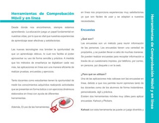 Herramientas de Comprobación
Móvil y en línea
Desde donde nos encontremos, siempre estamos
aprendiendo. La educación juega un papel fundamental en
nuestras vidas, por lo que es vital que nuestras experiencias
de aprendizaje sean efectivas y satisfactorias.
Las nuevas tecnologías nos brindan la oportunidad de
que un aprendizaje oblicuo, lo cual nos facilita el poder
aprovechar su uso de forma sencilla y práctica. A medida
que los métodos de enseñanza se digitalizan cada vez
más, las aplicaciones en línea son una manera eficiente de
realizar pruebas, encuestas y ejercicios.
Tanto docentes como estudiantes tienen la oportunidad de
medir los conocimientos adquiridos realizando actividades
que se presentan en forma lúdica o con ejercicios dinámicos
elaborados en línea con ayuda de diferentes
herramientas.
Además, El uso de las herramientas
en línea nos proporciona experiencias muy satisfactorias
ya que son fáciles de usar y se adaptan a nuestras
necesidades.
Encuestas
¿Qué son?
Las encuestas son un método para reunir información
de las personas. Las encuestas tienen una variedad de
propósitos, y se pueden llevar a cabo de muchas maneras.
Se pueden realizar encuestas para recopilar información a
través de un cuestionario impreso, por teléfono, por correo,
en persona, por disquete o en la web.
¿Para qué se utilizan?
Una de las aplicaciones más valiosas son las encuestas en
línea, debido a que nos permite reunir opiniones tanto de
los docentes como de los alumnos de forma instantánea,
personalizada, ágil y práctica.
Existen dos herramientas móviles muy útiles para aplicar
encuestas: Kahoot y Plickers.
Kahoot con esta herramienta se puede un juego divertido y
HerramientasdeComprobaciónMóvilyenlínea
 