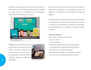 gratuito de aprendizaje en cuestión de minutos. Además, se
pueden elaborar una serie de preguntas de opción múltiple
las cuales podrán ser contestadas por los estudiantes
simultáneamente utilizando sus celulares.
Plickers es una herramienta que se
puede utilizar para evaluar de forma
rápida y divertida la comprensión,
de manera que se podrá saber si
los estudiantes están entendiendo
conceptos grandes y dominando
habilidades.
Ellos tendrán la oportunidad de participar respondiendo sin
necesidad de dispositivos. Los estudiantes recibirán una
tarjeta con un marcador el cual identificara la respuesta
elegida.
El docente utilizará su dispositivo para escanear para hacer
comprobaciones inmediatas de las respuestas. Los datos
se guardan automáticamente, estudiante por estudiante,
en https://plickers.com y se podrán visualizar de manera
inmediata.
¿Qué necesitamos?
Para trabajar con Kahoot se necesita:
- Acceso a internet
- Una computadora
- Dispositivos móviles para todos los participantes.
- La herramienta se puede bajar de IOs o Andriod
Para trabajar con Plickers se requiere:
- Marcadores(son gratuitos y se imprimen en el sitio)
- La herramienta se puede bajar de IOs o Andriod
46
 