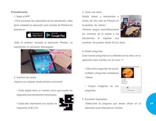 Procedimiento
1. Bajar el APP
- Para escanear las respuestas de los estudiantes, debe
tener instalada la aplicación para móviles de Plickers.Es
gratuita en:
-Sólo el profesor necesita la aplicación Plickers, os
estudiantes no necesitan descargarla.
2. Imprimir las cartas
Imprima sus tarjetas desde plickers.com/cards
• Cada tarjeta tiene un número único que puede ser
asignadoalosestudiantesindividuales.
• Cada lado representa una opción de
respuesta (A.B.C.D).
3. Crear una clase
Añada clases y estudiantes a
través del sitio web de Plickers en
la pestaña de “clases “
-Plickers asigna automáticamente
los números de la tarjeta a los
estudiantes al ingresar sus
nombres. Se pueden añadir 63 por clase.
4. Añadir preguntas
Crea nuevas preguntas en tu biblioteca en la web o en tu
aplicación para móviles con el ícono “+”.
• Elija entre preguntas de opción
múltiple o preguntas verdaderas
/ falsas.
• Incluya imágenes en sus
preguntas.
5. Escanear respuestas
-Seleccione la pregunta que desee utilizar en la
aplicación para dispositivos móviles.
47
 