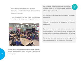-Toque el icono de la cámara para escanear
Respuestas y recibir retroalimentación instantánea
sobre sus respuestas.
-Utilice la pestaña “Live view” en el sitio web para
mostrar los resultados de la clase a los estudiantes.
Veras en tiempo real sus respuestas y estadísticas.Además,
el juego permite agregar videos, imágenes y diagramas a
sus preguntas.
Las Encuestas pueden ser utilizadas para introducir
un tema, iniciar una discusión o para el análisis de
información ya procesada.
Nos permiten analizar los datos de manera dinámica y
participativa.
Podemos personalizarlas y adaptarlas a nuestras
necesidades.
Por medio de ellas se puede obtener retroalimentación
de los estudiantes en un nuevo contenido de estudio, o si
cumplió con las expectativas y si la enseñanza fue efectiva.
Nos ayudan a revelar opciones de cómo mejorar los
métodos de enseñanza, los procesos de aprendizaje.
48
 