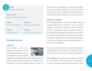 Gfxpoll
http://www.gfxpoll.com/
Polleverywhere
https://www.polleverywhere.com/
Addpoll Scattervox
http://www.addpoll.com/ http://www.scattervox.com/
Pollcode Poll maker
http://pollcode.com/ https://www.poll-maker.com/
Entrevistas en línea
¿Qué son?
Una entrevista en línea es un
método de investigación en línea
que se realiza mediante el uso de
la computadora, como mensajería
instantánea, correo electrónico o video. Muchas empresas
optan por este medio para realizar sus entrevistas para
este efecto ya que es un método efectivo y simple. Se
pueden preparar con antelación y el usuario puede tener
acceso desde cualquier dispositivo. Existen muchos tipos
de entrevistas las que se realizan mediante la utilización de
cámaras web o software diseñado para contestar en línea.
¿Para qué se utilizan?
La herramienta permite a los usuarios elegir entre las
preguntas estándar de la entrevista, o crear sus propias
preguntas. Los sitios de encuesta en línea le permiten
recopilar los resultados e incluso muestran los datos en
forma de gráfico.Las preguntas se agrupan en secciones y
se muestran en el formulario. Un usuario puede personalizar
lo que quiera, incluyendo añadir preguntas personalizadas,
o cambiar las secciones que las preguntas elegidas de
acuerdo a las necesidades.
Esta es una manera muy útil de recopilar información de
sus estudiantes para ayudarle con su planificación. Todo
lo que tienes que hacer es enviar el enlace a la encuesta.
Survey Monkey es el software de entrevistas y encuestas
que te permitirá en crear cuestionarios más fácilmente
y obtener información sobre todo tipo de temas. Tanto
49
 