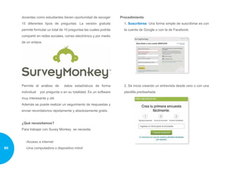 docentes como estudiantes tienen oportunidad de escoger
15 diferentes tipos de preguntas. La versión gratuita
permite formular un total de 10 preguntas las cuales podrás
compartir en redes sociales, correo electrónico y por medio
de un enlace.
Permite el análisis de datos estadísticos de forma
individual por pregunta o en su totalidad. Es un software
muy interesante y útil.
Además se puede realizar un seguimiento de respuestas y
enviar recordatorios rápidamente y absolutamente gratis.
¿Qué necesitamos?
Para trabajar con Suvey Monkey se necesita:
-Acceso a internet
-Una computadora o dispositivo móvil
Procedimiento
1. Suscribirse: Una forma simple de suscribirse es con
la cuenta de Google o con la de Facebook.
2. Se inicia creando un entrevista desde cero o con una
plantilla prediseñada
50
 