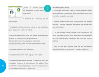 ¿Cómo se pueden utilizar
las entrevistas en línea en la
educación?
• Conocer los intereses de los
estudiantes
• Evaluación del conocimiento previo de los estudiantes
para la siguiente unidad de trabajo
• Recopilar información sobre una unidad de trabajo para
evaluar su éxito o cómo podría mejorarse.
Los estudiantes crean sus propias entrevistas
Los estudiantes pueden usar encuestas en línea para:
• recopilar datos para una asignación
• recopilar información sobre algo que han creado
• Los estudiantes pueden analizar y reflexionar sobre sus
resultados mediante la interpretación del gráfico. Estos
resultados podrían utilizarse para tomar nuevas decisiones
o para reflexionar sobre su aprendizaje.
Resultados educativos
• Cuando los estudiantes crean su propia entrevista deben
tener una buena comprensión del contenido y la tarea para
formar las preguntas correctas.
• También deben decidir sobre la información que desean
recopilar y plantear preguntas apropiadas que recuperarán
esta información.
• Los estudiantes pueden obtener una comprensión de
cómo interpretar gráficos. Esta actividad podría ampliarse
aún más pidiendo a los estudiantes que creen sus propios
gráficos.
• Esta es una gran manera para que los estudiantes
reflexionen sobre su aprendizaje y evalúen sus logros.
52
 