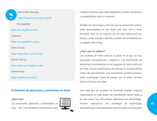 Free online Surveys
https://freeonlinesurveys.com/#/
Surveyplanet
https://surveyplanet.com/
Typeform
https://surveyplanet.covaa
Zoho Survey
https://www.zoho.com/survey/
Survey Gizmo
https://www.surveygizmo.com/
Kwiksurveys
https://kwiksurveys.com/
Creadores de ejercicios y exámenes en línea
¿Qué son?
Los exámenes, ejercicios y actividades en
línea son una fantástica herramienta para
cualquier persona que esté repasando un tema, estudiando
o preparándose para un examen.
Existen de varios tipos como las que se encuentran online,
otras descargables en tipo flash, pdf, exe, html y otros
formatos, pero en su mayoría son de fácil distribución por
email y redes sociales, también pueden ser embebidas en
su página web o blog.
¿Para qué se utilizan?
Las pruebas en línea indican el grado en el que se han
alcanzado competencias y objetivos. Los estudiantes se
benefician enormemente de ser capaces de hacer prácticas
en línea. Estos cuestionarios se enfocan en el aprendizaje
crítico del pensamiento. Los estudiantes pueden practicar
estas actividades fuera de clases, por lo tanto, permite
liberar el tiempo de clase.
Con este tipo de pruebas los docentes pueden analizar
rápidamente en qué áreas los estudiantes tienen éxito y
en qué áreas han demostrado deficiencia de aprendizaje.
Pueden seleccionar una estrategia de aprendizaje
apropiada para cada estudiante para la clase. Los docentes
53
 
