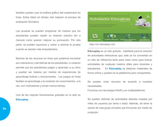 también pueden usar el análisis gráfico del cuestionario en
línea. Estos datos en tiempo real mejoran el proceso de
evaluación formativa.
Las pruebas se pueden programar de manera que los
estudiantes puedan repetir un examen práctico tan a
menudo como quieran mejorar su puntuación. Por otra
parte, se pueden equivocar y volver a retomar la prueba
cuando se sientan más empoderados.
Muchos de los recursos en línea que podemos encontrar
son interactivos y del disfrute de los estudiantes. Lo anterior
permite que los estudiantes juegan y aprendan a su ritmo
y puedan ser retados por medios de experiencias de
aprendizaje lúdicas y emocionantes. Los juegos en línea
facilitan el aprendizaje y la medición de conocimientos, a la
vez, son motivadores y toman menos tiempo.
Una de las mejores herramientas gratuitas en la web es
Educaplay.
Educaplay es un sitio gratuito, habilitado para la creación
de actividades interactivas que, este se ha convertido en
un sitio de referencia tanto para crear como para buscar
actividades de cualquier materia útiles para docentes y
estudiantes. En Educaplay se elaboran materiales de
forma online y quedan en la plataforma para compartirlos.
Se pueden crear recursos de acuerdo a nuestras
necesidades
Funciona con tecnología Html5 y es multiplataforma.
Se pueden disfrutar de actividades abiertas creadas por
miles de usuarios por tema o edad. Además, de tener la
opción de crea grupo privados que funcionan por medio de
invitación.
54
 