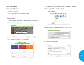 ¿Qué necesitamos?
Para utilizar Educaplay:
-Acceso a internet
-Una computadora o dispositivo móvil
Procedimiento
1 Buscar el link de ingreso a la plataforma EDUCAPLAY
https://en.educaplay.com/
2. Llenar los datos para poder registrase o registrarse
con Facebook, Google o Windows live.
3. Escogemos el tipo de actividad que queremos realizar
añadimos el título y una descripción
Seleccionar una materia y un grupo educacional
4. Configurar elementos
55
 