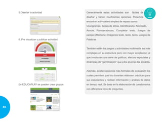 5.Diseñar la actividad
6. Pre visualizar y publicar actividad
En EDUCAPLAY se pueden crear grupos
Generalmente estas actividades son fáciles de
diseñar y tienen muchísimas opciones. Podemos
encontrar actividades simples de repaso como:
Crucigramas, Sopas de letras, Identificación, Ahorcado,
Asocie, Rompecabezas, Completar texto, Juegos de
parejas (Memoria) Imágenes texto, texto- texto, Juegos de
Palabras
También están los juegos y actividades multimedia les más
complejas en su estructura pero con mayor aceptación ya
que involucran una serie de gráficos, efectos especiales y
dinámicas de “gamificación” que a los jóvenes les encanta.
Además, existen opciones más formales de evaluación los
cuales permiten que los docentes elaboren prácticas para
sus estudiantes y reciban información y análisis de datos
en tiempo real. Se basa en la elaboración de cuestionarios
con diferentes tipos de preguntas.
56
 