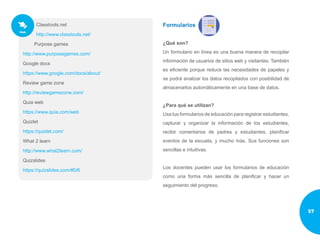 Classtools.net
http://www.classtools.net/
Purpose games
http://www.purposegames.com/
Google docs
https://www.google.com/docs/about/
Review game zone
http://reviewgamezone.com/
Quia web
https://www.quia.com/web
Quizlet
https://quizlet.com/
What 2 learn
http://www.what2learn.com/
Quizslides
https://quizslides.com/#0/6
Formularios
¿Qué son?
Un formulario en línea es una buena manera de recopilar
información de usuarios de sitios web y visitantes. También
es eficiente porque reduce las necesidades de papeles y
se podrá analizar los datos recopilados con posibilidad de
almacenarlos automáticamente en una base de datos.
¿Para qué se utilizan?
Usa tus formularios de educación para registrar estudiantes,
capturar y organizar la información de los estudiantes,
recibir comentarios de padres y estudiantes, planificar
eventos de la escuela, y mucho más. Sus funciones son
sencillas e intuitivas.
Los docentes pueden usar los formularios de educación
como una forma más sencilla de planificar y hacer un
seguimiento del progreso.
57
 