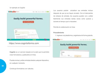 Un ejemplo es Cognito
Cognito es un servicio basado en la web que le permitirá
crear formularios y publicarlos en línea.
Puedesrevisaryeditarentradasdesdecualquierdispositivo,
en cualquier momento.
Construye formularios con cálculos.
Los usuarios podrán actualizar sus entradas incluso
después de que ya se hayan enviado. Con el intercambio
de enlaces de entrada, los usuarios pueden ver y editar
fácilmente sus entradas tantas veces como quieran y
durante el tiempo que lo necesiten.
Permite la colaboración en línea
Procedimiento
1. Ingresar a la plataforma y registrarse de forma gratuita.
58
 