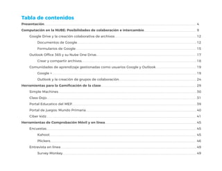Presentación
Computación en la NUBE: Posibilidades de colaboración e intercambio
Google Drive y la creación colaborativa de archivos
Documentos de Google
Formularios de Google
Outlook Office 365 y su Nube One Drive.
Crear y compartir archivos
Comunidades de aprendizaje gestionadas como usuarios Google y Outlook
Google +
Outlook y la creación de grupos de colaboración
Herramientas para la Gamificación de la clase
Simple Machines
Class Dojo
Portal Educatico del MEP
Portal de juegos: Mundo Primaria
Ciber kidz
Herramientas de Comprobación Móvil y en línea
Encuestas
Kahoot
Plickers
Entrevista en línea
Survey Monkey
Tabla de contenidos
4
9
12
12
15
17
18
19
19
24
29
30
31
39
40
41
45
45
45
46
49
49
 