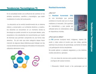 TendenciasTecnológicas
Tendencias Tecnológicas Tt
En la actualidad existe una confluencia de cambios en los
ámbitos económico, científico y tecnológico, que están
modelando el rumbo de la educación.
La educación se ha venido transformando de un sistema
clásico y conservador a un ambiente dinámico y creativo,
los docentes se encuentran en un momento donde la
tecnología se puede convertir en su principal aleado, para
empoderar a los estudiantes de conocimientos por medio
de técnicas que permitan comprende de una forma más
atractiva; Es por esto que esta categoría desea hacer
mención de algunas ideas didácticas para trabajar con las
nuevas tendencias tecnológicas enfocadas en la educación,
utilizando elementos como:
Realidad Aumentada
¿Qué es?
La Realidad Aumentada (RA)
es una tecnología que permite
combinar el mundo real con el virtual
mediante un marcador, (Ver apartado
de marcadores) y que puede ser
utilizada tanto en ordenadores como
en dispositivos móviles.
¿Para qué se utiliza?
La RA permite incorpora texto, imágenes, objetos 3D,
audio o vídeo sobre el mundo que nos rodea, permite
optimizar los procesos de aprendizaje, aumentar el interés
y la participación de los estudiantes.
Se puede aplicar a cualquier asignatura y a los distintos
niveles educativos, ejemplos
• En una clase de ciencias sería posible interactuar con
una figura del cuerpo humano.
• Educación Infantil mover a los personajes por el
 