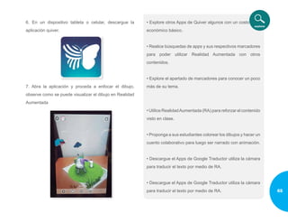 6. En un dispositivo tableta o celular, descargue la
aplicación quiver.
7. Abra la aplicación y proceda a enfocar el dibujo,
observe como se puede visualizar el dibujo en Realidad
Aumentada
• Explore otros Apps de Quiver algunos con un costo
económico básico.
• Realice búsquedas de apps y sus respectivos marcadores
para poder utilizar Realidad Aumentada con otros
contenidos.
• Explore el apartado de marcadores para conocer un poco
más de su tema.
• Utilice RealidadAumentada (RA) para reforzar el contenido
visto en clase.
• Proponga a sus estudiantes colorear los dibujos y hacer un
cuento colaborativo para luego ser narrado con animación.
• Descargue el Apps de Google Traductor utiliza la cámara
para traducir el texto por medio de RA.
• Descargue el Apps de Google Traductor utiliza la cámara
para traducir el texto por medio de RA. 65
 