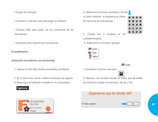 • Equipo de cómputo.
• Conexión a Internet: para descargar el software
• Cámara Web para poder ver los contenidos de los
marcadores.
• Impresora para imprimir los marcadores
Procedimiento
Utilizando marcadores con Aumentaty
1. Ingrese al sitio http://author.aumentaty.com/blank
2. Si no tiene una cuenta, realice el proceso de registro.
3. Descargue el software e instale en su computador.
4. Seleccione el primer marcador y de clic
al botón imprimir, el programa le ofrece
20 opciones de marcadores.
5. Cuenta con 5 modelos en 3D
predeterminados.
6. Seleccione un modelo, ejemplo:
7. Arrástrelo al primer marcador.
8. Aparece una ventana donde se indica que se acaba
de colocar la imagen al marcador, dé clic a Ok.
67
 