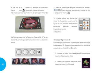 9. Dé clic a la cámara y enfoque el marcador
hasta que observe la imagen del gusto.
10. Puede cambiar la orientación de la imagen utilizando
los botones para rotar la figura en el eje de las “X” el eje
de las “Y”, circular y el último devolviendo a su ubicación
inicial.
11. Varíe el tamaño de la figura utilizando las flechas,
para devolver a su tamaño original dé clic
a la siguiente flecha: .
12. Puede utilizar las flechas del
menú de traslación, para mover la
figura en una posición del marcador
específica, ejemplo: derecha,
izquierda, el centro
entre otros.
Descargar figuras en 3D
Para trabajar un marcador caracterizado debe descargar
imágenes en 3D. Existen diferentes sitios con descarga
gratuita, a continuación un Ejemplo.
1. Ingrese al sitio: http://www.planit3d.com/source/
meshes_files/meshes .html
2. Seleccione alguna categoría para
descargar (ejemplo Plantas)68
 