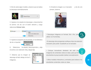 3. Dé clic sobre algún modelo y observe que se realiza
la descarga automáticamente
4. Ingrese a la carpeta de descargas y descomprima
el archivo: dé clic con el botón derecho y luego
seleccione Extraer todo.
5. Ingrese al programa de Aumentaty; en la biblioteca
dé clic a Importar.
6. Seleccione la carpeta descomprimida y elija
el archivo con extensión 3ds.
7. Observe que la imagen se
descarga al lado debajo de las 5
imágenes.
8. Arrastre la imagen a un marcador y de clic a la
cámara, observe.
• Descargue imágenes en formato 3ds o fbx, para
utilizar con Aumentaty.
• Si descarga otros programas verifique el tipo de extensión
necesario para poder visualizarlo en el marcador.
• Coloque marcadores alrededor del aula con
imágenes de contenidos vistos en clase, para que los
estudiantes en grupo puedan realizar una exploración.
• Utilice modelos interactivos y animados para aclarar a los
estudiantes contenidos vistos en clase.
69
 