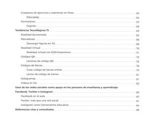 Creadores de ejercicios y exámenes en línea
Educaplay
Formularios
Cognito
Tendencias Tecnológicas Tt
Realidad Aumentada
Marcadores
Descargar figuras en 3D
Realidad Virtual
Realidad virtual con EON Experience
Códigos QR
Lectores de código QR
Códigos de Barras
Crear código de barras online
Lector de código de barras
Hologramas
Videos en 3d
Usos de las redes sociales como apoyo en los procesos de enseñanza y aprendizaje:
Facebook, Twitter e Instagram
Facebook en el aula
Twitter, más que una red social
Instagram como herramienta educativa
Referencias citas y consultadas
53
54
57
58
63
63
66
68
70
71
73
75
76
77
81
81
82
85
87
91
94
98
 