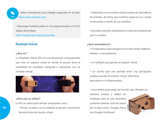 • Utilice marcadores para trabajar preguntas en el aula.
https://www.plickers.com/
• Descarga modelos gratis en 3d proporcionados en la 61
página de la Nasa
https://nasa3d.arc.nasa.gov/models
Realidad Virtual
¿Qué es?
La Realidad Virtual (RV) es una simulación computarizada
que crea un espacio virtual en donde el usuario tiene la
posibilidad de visualizar, manipular e interactuar con un
contexto virtual.
¿Para qué se utiliza?
La RV se utiliza para simular situaciones como:
• Perder contacto con la realidad al percibir únicamente
los estímulos del mundo virtual.
• Interactuar con el mundo virtual a través de dispositivos
de entrada, de forma que modifica cosas en él y recibe
la respuesta a través de sus sentidos.
•Concebirypercibirrealidadespormediodesimulaciones
que no existen.
¿Qué necesitamos?
• Un dispositivo para visualizar el mundo virtual. (teléfono,
tableta, o computadora).
• Un software que genere el espacio virtual.
• Un sonido que nos permita tener una percepción
auditiva acorde al contexto virtual. (Elemento
secundario no indispensable).
• Unos lentes para aislar del mundo real. (Existen de
diversos precios y estilos sin
embargo para el uso educativo
podemos obtener unos de cartón
de un bajo costo). Google ofrece
sus Google Cardboard
70
 