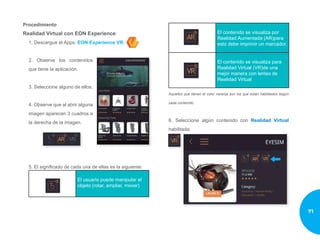 Procedimiento
Realidad Virtual con EON Experience
1. Descargue el Apps: EON Experience VR.
2. Observe los contenidos
que tiene la aplicación.
3. Seleccione alguno de ellos.
4. Observe que al abrir alguna
imagen aparecen 3 cuadros a
la derecha de la imagen.
5. El significado de cada una de ellas es la siguiente:
El usuario puede manipular el
objeto (rotar, ampliar, mover)
El contenido se visualiza por
Realidad Aumentada (AR)para
esto debe imprimir un marcador.
El contenido se visualiza para
Realidad Virtual (VR)de una
mejor manera con lentes de
Realidad Virtual
Aquellos que tienen el color naranja son los que están habilitados según
cada contenido.
6. Seleccione algún contenido con Realidad Virtual
habilitada:
71
 