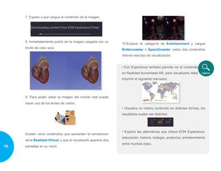 7. Espere a que cargue el contenido de la imagen.
8. Inmediatamente podrá ver la imagen cargada con un
fondo de color azul.
9. Para poder aislar la imagen del mundo real puede
hacer uso de los lentes de cartón.
Existen otros contenidos que aumentan la sensancion
de la Realidad Virtual, y que al visualizarlo aparece dos
pantallas en su móvil.
10.Explore la categoría de Entertainment y cargue
Rollercoaster o SpaceCoaster, estos dos contenidos
ofrecen ese tipo de visualización.
• Eon Experience también permite ver el contenido
en Realidad Aumentada AR, para visualizarlo debe
imprimir el siguiente marcador.
• Visualice un mismo contenido en distintas formas, los
resultados suelen ser distintos:
• Explore las alternativas que ofrece EON Experience:
(educación, historia, biología, anatomía, entretenimiento
entre muchas más).
72
 