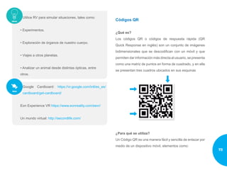 Utilice RV para simular situaciones, tales como:
• Experimentos.
• Exploración de órganos de nuestro cuerpo.
• Viajes a otros planetas.
• Analizar un animal desde distintas ópticas, entre
otros.
Google Cardboard: https://vr.google.com/intl/es_es/
cardboard/get-cardboard/
Eon Experience VR https://www.eonreality.com/eevr/
Un mundo virtual: http://secondlife.com/
Códigos QR
¿Qué es?
Los códigos QR o códigos de respuesta rápida (QR
Quick Response en inglés) son un conjunto de imágenes
bidimensionales que se descodifican con un móvil y que
permiten dar información más directa al usuario, se presenta
como una matriz de puntos en forma de cuadrado, y en ella
se presentan tres cuadros ubicados en sus esquinas
¿Para qué se utiliza?
Un Código QR es una manera fácil y sencilla de enlazar por
medio de un dispositivo móvil, elementos como:
73
 