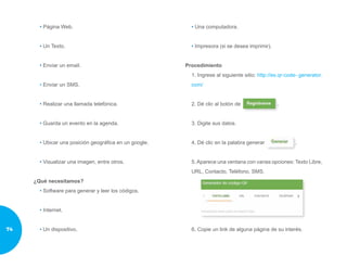• Página Web.
• Un Texto.
• Enviar un email.
• Enviar un SMS.
• Realizar una llamada telefónica.
• Guarda un evento en la agenda.
• Ubicar una posición geográfica en un google.
• Visualizar una imagen, entre otros.
¿Qué necesitamos?
• Software para generar y leer los códigos.
• Internet.
• Un dispositivo.
• Una computadora.
• Impresora (si se desea imprimir).
Procedimiento
1. Ingrese al siguiente sitio: http://es.qr-code- generator.
com/
2. Dé clic al botón de .
3. Digite sus datos.
4. Dé clic en la palabra generar .
5. Aparece una ventana con varias opciones: Texto Libre,
URL, Contacto, Teléfono, SMS.
6. Copie un link de alguna página de su interés.74
 