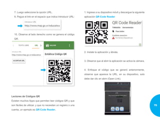 7. Luego seleccione la opción URL.
8. Pegue el link en el espacio que indica Introducir URL:
10. Observe al lado derecho como se genera el código
QR.
Lectores de Códigos QR
Existen muchos Apps que permiten leer códigos QR y que
son fáciles de utilizar, y que no necesitan un registro o una
cuenta, un ejemplo es QR Code Reader.
1. Ingrese a su dispositivo móvil y descargue la siguiente
aplicación QR Code Reader
2. Instale la aplicación y ábrala.
3. Observe que al abrir la aplicación se activa la cámara.
4. Enfoque el código que se generó anteriormente,
observe que aparece la URL, en su dispositivo, solo
debe dar clic en abrir (Open Link).
75
 