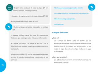 • Explore otras opciones de crear códigos QR con
distintos diseños, colores y sombras.
• Incorpore un logo en el centro de cada códigos QR. 68.
• Compruebe cada código antes de usar.
• Realice un juego con pistas elaboradas en códigos
QR.
• Agregue códigos cerca de fotos de monumentos
históricos que los dirigen a los vídeos con información.
• Coloque un código QR, fuera de su aula, con la
información del profesor, horario, y mensaje sobre como
contactarle.
• Coloque un código QR con las principales fechas para
entrega de trabajos, evaluaciones, y exámenes de sus
alumnos.
http://www.qrcode.es/es/generador-qr-code/
http://www.codigos-qr.com/generador-de-codigos-qr/
https://www.unitag.io/es/qrcode
http://goqr.me/
Códigos de Barras
¿Qué es?
Los Códigos de Barras (CB) son barras que se
encuentran en paralelo y que contienen información de
distintos tipos, la forma para leer la información es por
medio de algún dispositivo móvil por medio de un apps
o un software.
¿Para qué se utiliza?
Los CB se utilizan con el fin de tener información de una
forma rápida y directa.
76
 