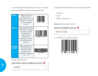 a- En éste espacio debe seleccionar el tipo de código
que desea generar, las más comunes pueden ser:
EAN-8: Siglas: European
Article Number
Solo acepta números
Requiere 7 dígitos y
uno que crea para
control.
EAN-13: Solo acepta números
Requiere 12 dígitos
los 3 primero país,
los siguientes 4
productos para
identificar el
fabricante, el resto
para identificar el
producto
Code39
Code93
Muy similares en:
Es alfanumérico
Permite: guiones,
espacios y los
siguientes caracteres
(- $ / + %)
Ejemplo: Elija Code 39
b- Aquí debe indica el contenido que el código va a tener:
• Números,
• letras,
• letras y números etc.
Ejemplo: Escriba algún nombre
c- La altura que va a tener el código:
78
 