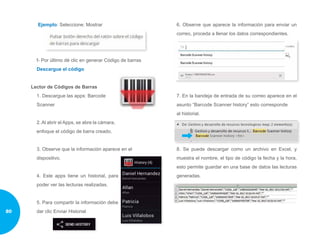 Ejemplo: Seleccione: Mostrar
f- Por último dé clic en generar Código de barras
Descargue el código
Lector de Códigos de Barras
1. Descargue las apps: Barcode
Scanner
2. Al abrir el Apps, se abre la cámara,
enfoque el código de barra creado.
3. Observe que la información aparece en el
dispositivo.
4. Este apps tiene un historial, para
poder ver las lecturas realizadas.
5. Para compartir la información debe
dar clic Enviar Historial
6. Observe que aparece la información para enviar un
correo, proceda a llenar los datos correspondientes.
7. En la bandeja de entrada de su correo aparece en el
asunto “Barcode Scanner history” esto corresponde
al historial.
8. Se puede descargar como un archivo en Excel, y
muestra el nombre, el tipo de código la fecha y la hora,
esto permite guardar en una base de datos las lecturas
generadas.
80
 